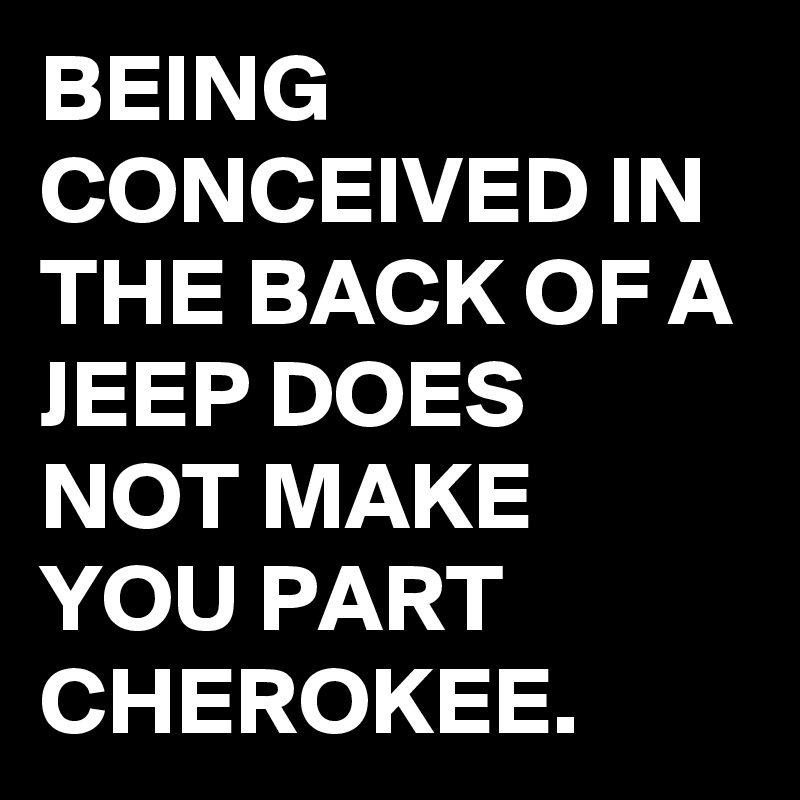 BEING CONCEIVED IN THE BACK OF A JEEP DOES NOT MAKE YOU PART CHEROKEE. 