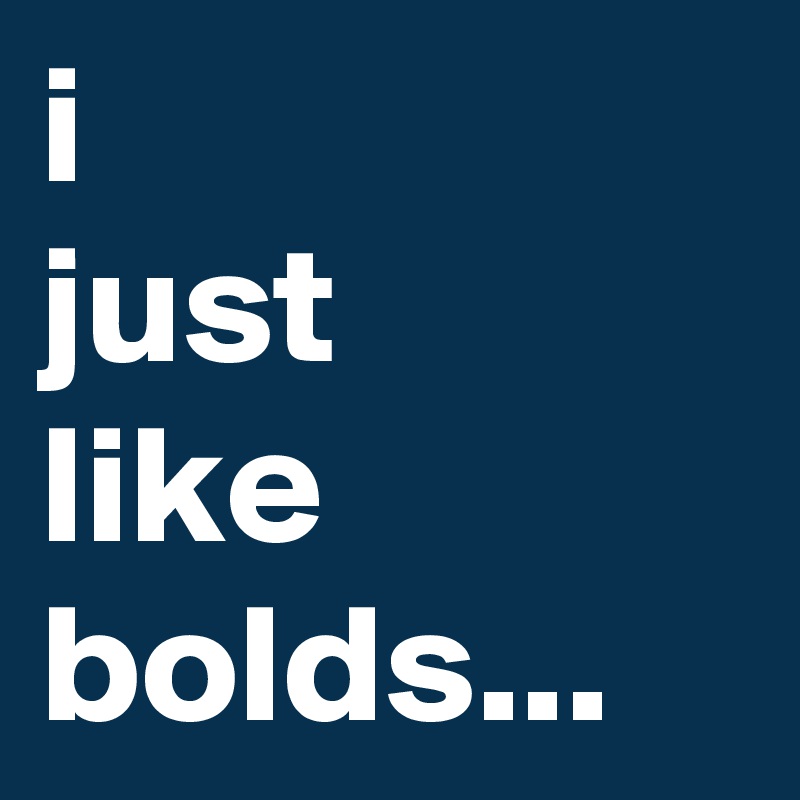 i 
just 
like bolds...