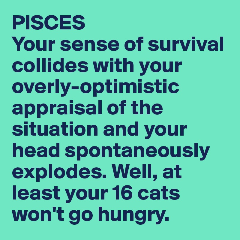 PISCES
Your sense of survival collides with your overly-optimistic appraisal of the situation and your head spontaneously explodes. Well, at least your 16 cats won't go hungry.