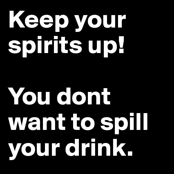 Keep your spirits up! 

You dont want to spill your drink.