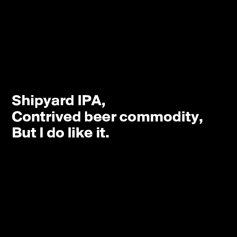 




Shipyard IPA,
Contrived beer commodity,
But I do like it.




