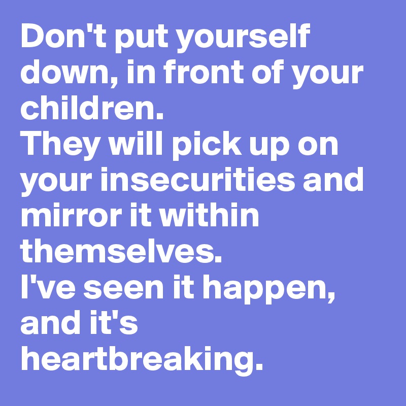 Don't put yourself down, in front of your children. 
They will pick up on your insecurities and mirror it within themselves. 
I've seen it happen, and it's heartbreaking.