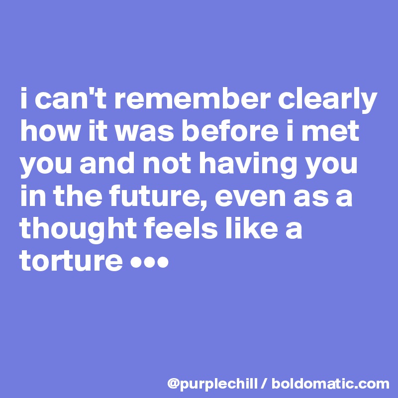 

i can't remember clearly how it was before i met you and not having you in the future, even as a thought feels like a torture •••

