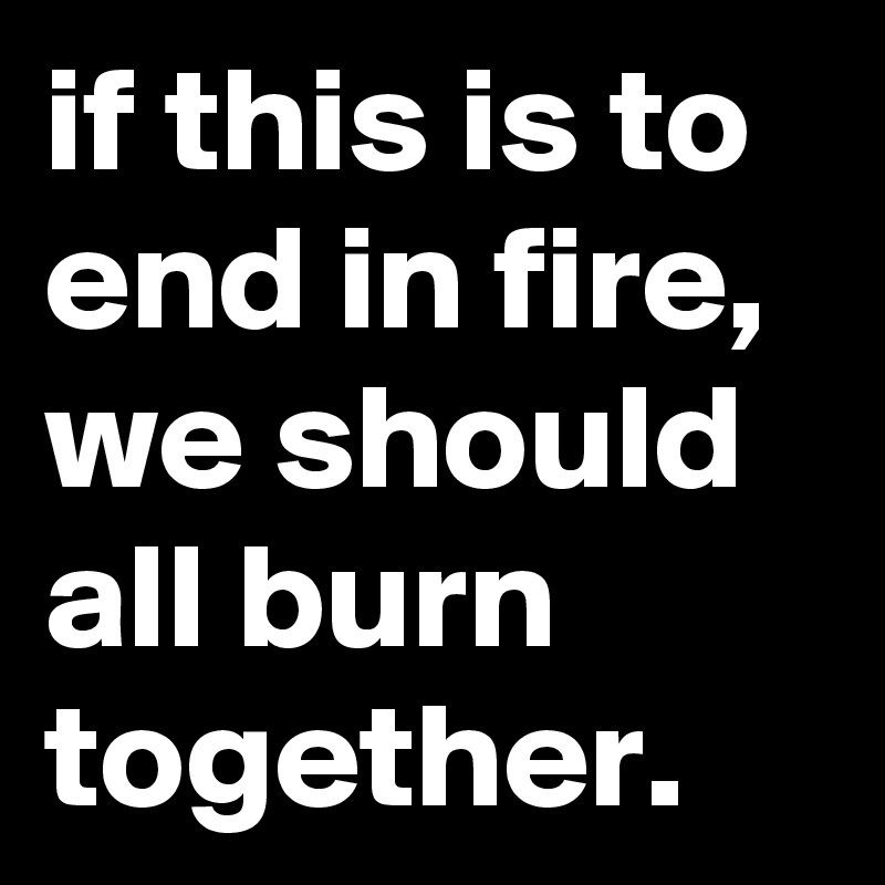 if this is to end in fire, we should all burn together.
