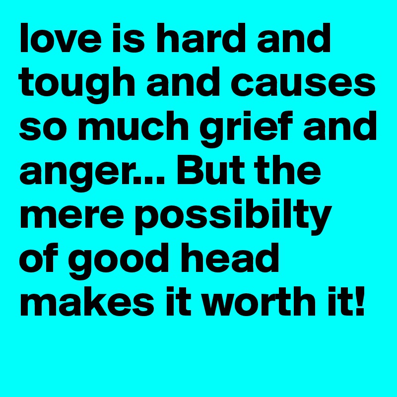 love is hard and tough and causes so much grief and anger... But the mere possibilty of good head makes it worth it!