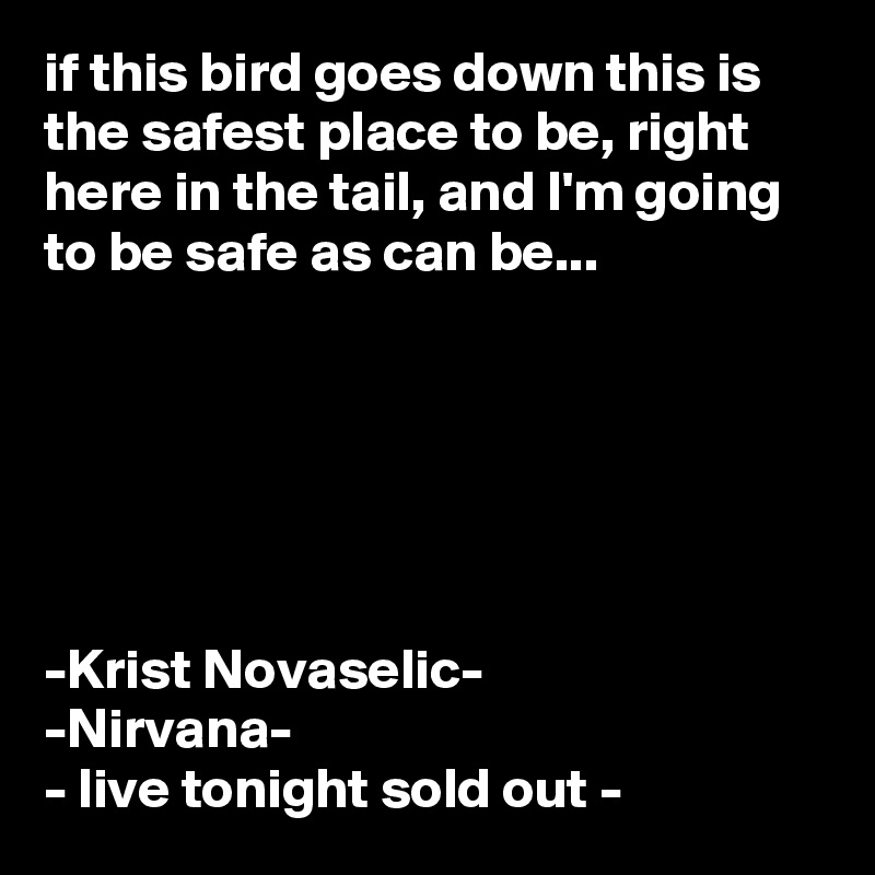 if this bird goes down this is the safest place to be, right here in the tail, and I'm going to be safe as can be...






-Krist Novaselic-
-Nirvana-
- live tonight sold out -