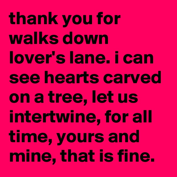thank you for walks down lover's lane. i can see hearts carved on a tree, let us intertwine, for all time, yours and mine, that is fine.
