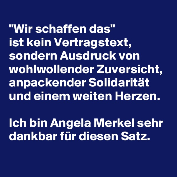 
"Wir schaffen das" 
ist kein Vertragstext, sondern Ausdruck von wohlwollender Zuversicht, anpackender Solidarität und einem weiten Herzen.

Ich bin Angela Merkel sehr dankbar für diesen Satz.
