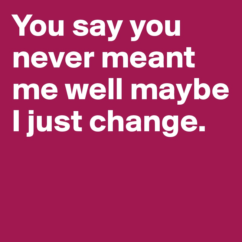 You say you never meant me well maybe I just change.	

