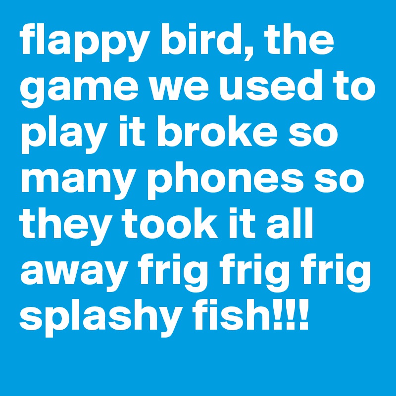 flappy bird, the game we used to play it broke so many phones so they took it all away frig frig frig splashy fish!!!
