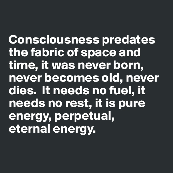 

Consciousness predates the fabric of space and time, it was never born, never becomes old, never dies.  It needs no fuel, it needs no rest, it is pure energy, perpetual, 
eternal energy.

