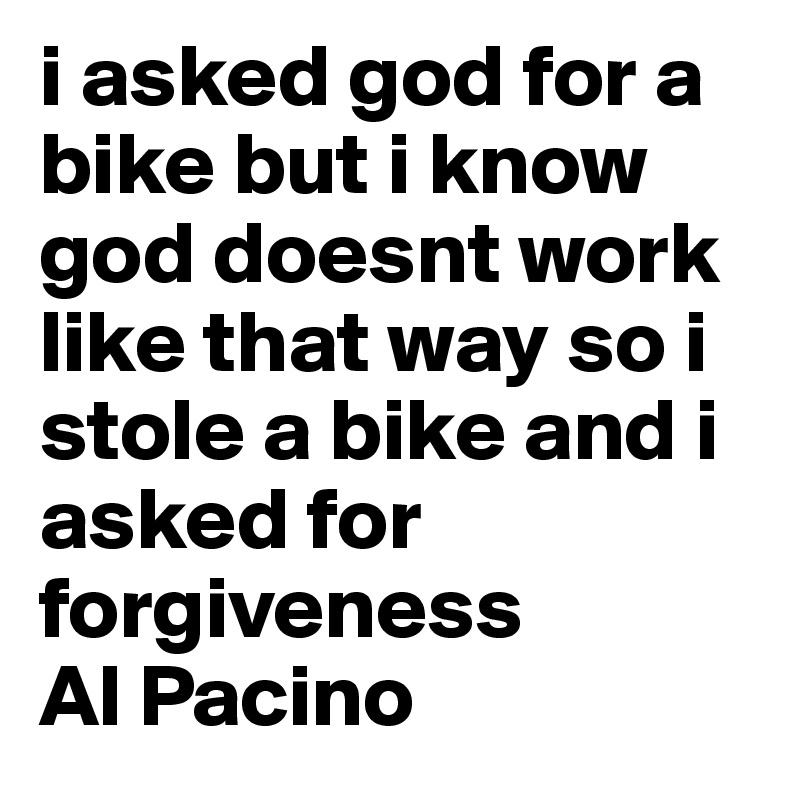 i asked god for a bike but i know god doesnt work like that way so i stole a bike and i asked for forgiveness 
Al Pacino