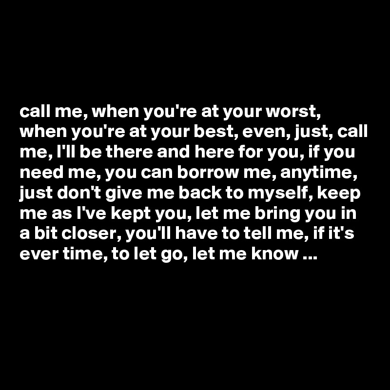 



call me, when you're at your worst, when you're at your best, even, just, call me, I'll be there and here for you, if you need me, you can borrow me, anytime, just don't give me back to myself, keep me as I've kept you, let me bring you in a bit closer, you'll have to tell me, if it's ever time, to let go, let me know ...




