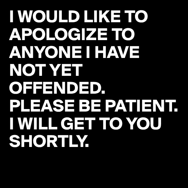 I WOULD LIKE TO APOLOGIZE TO ANYONE I HAVE NOT YET OFFENDED.
PLEASE BE PATIENT.
I WILL GET TO YOU SHORTLY.
