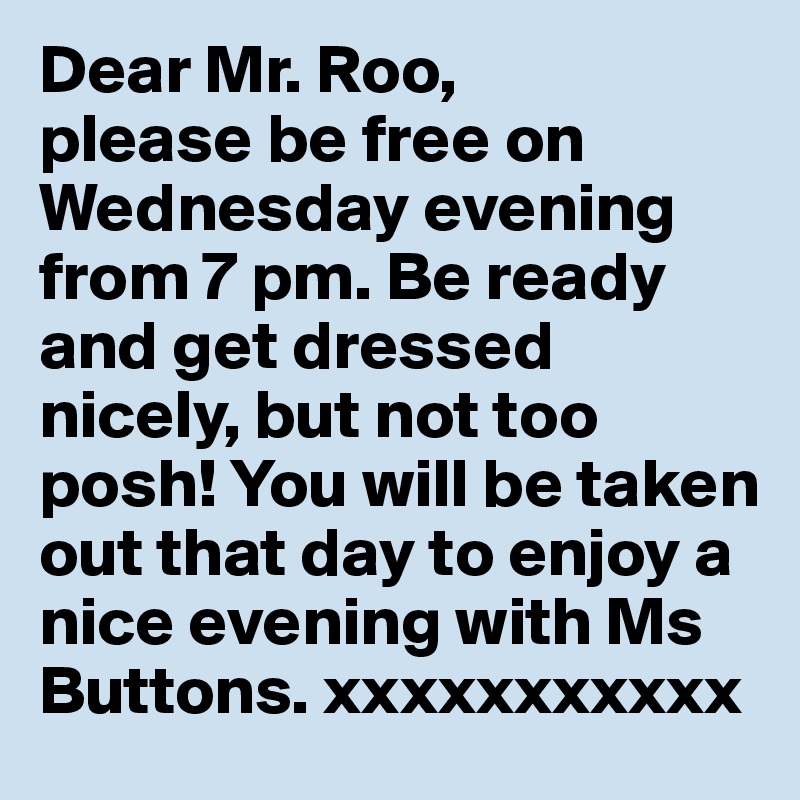 Dear Mr. Roo,
please be free on Wednesday evening from 7 pm. Be ready and get dressed nicely, but not too posh! You will be taken out that day to enjoy a nice evening with Ms Buttons. xxxxxxxxxxx