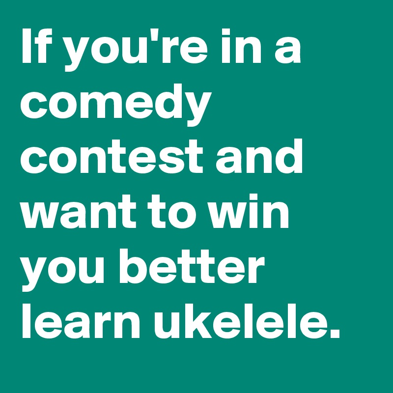 If you're in a comedy contest and want to win you better learn ukelele.
