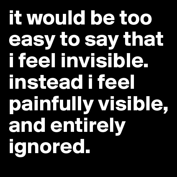 it would be too easy to say that i feel invisible. instead i feel painfully visible, and entirely ignored. 