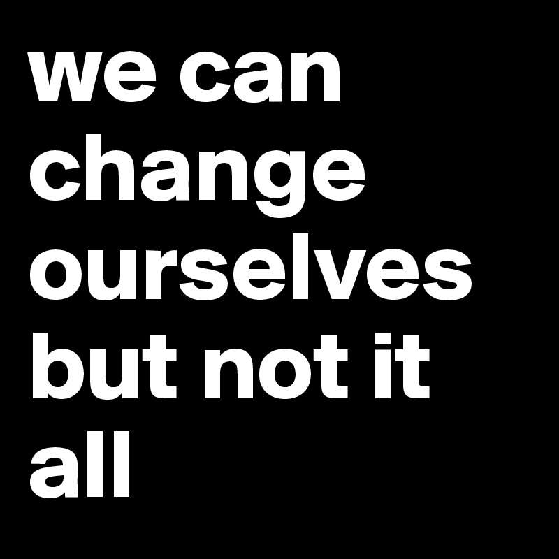 we can change ourselves but not it all