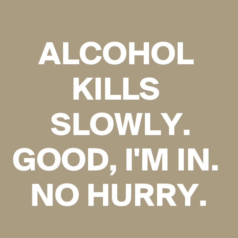 ALCOHOL KILLS SLOWLY. GOOD, I'M IN. NO HURRY.