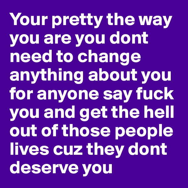Your pretty the way you are you dont need to change anything about you for anyone say fuck you and get the hell out of those people lives cuz they dont deserve you 