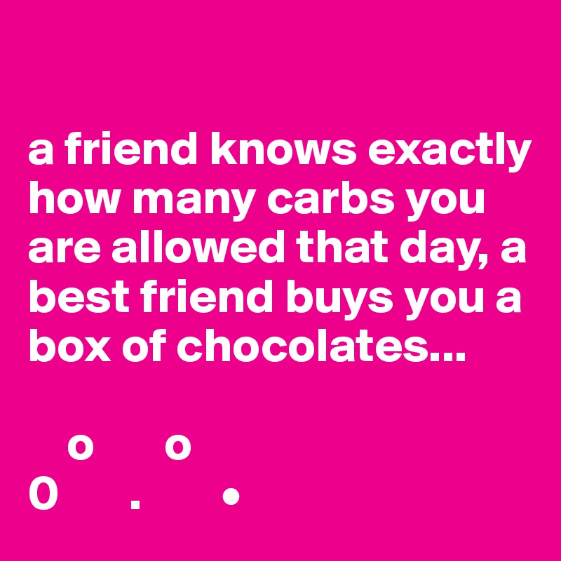 

a friend knows exactly how many carbs you are allowed that day, a best friend buys you a box of chocolates...

    o       o
0       .        •