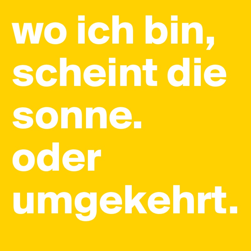 wo ich bin, scheint die sonne. oder umgekehrt.