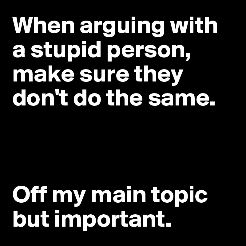When arguing with a stupid person, make sure they don't do the same.



Off my main topic but important.
