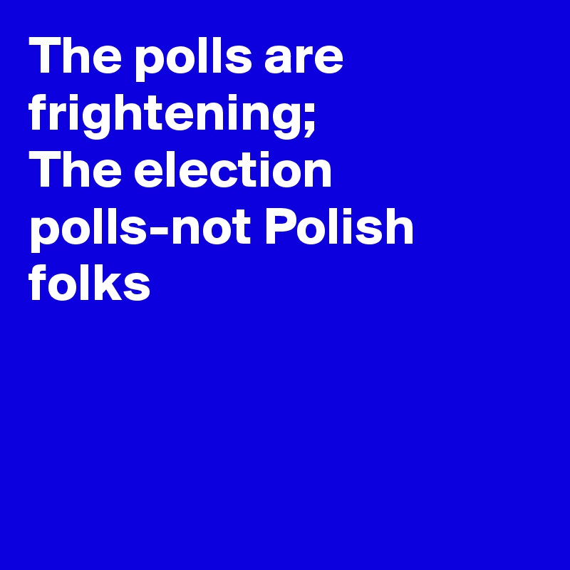 The polls are frightening; 
The election polls-not Polish folks



