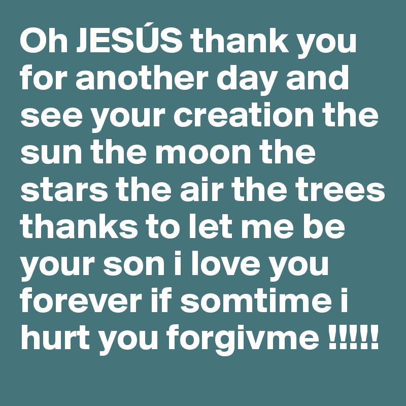 Oh JESÚS thank you for another day and see your creation the sun the moon the stars the air the trees thanks to let me be your son i love you forever if somtime i hurt you forgivme !!!!!