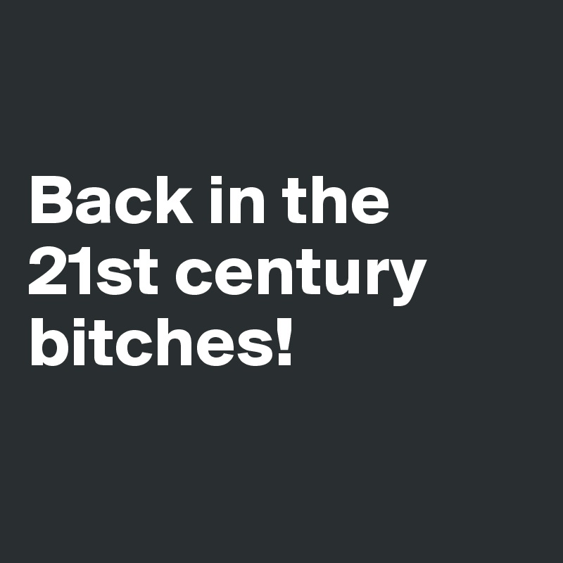

Back in the 21st century bitches!

