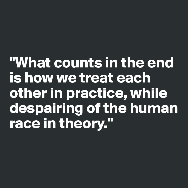 


"What counts in the end is how we treat each other in practice, while despairing of the human race in theory."


