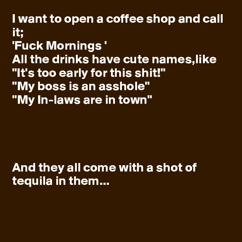 I want to open a coffee shop and call it;
'Fuck Mornings ' 
All the drinks have cute names,like
"It's too early for this shit!"
"My boss is an asshole"
"My In-laws are in town"




And they all come with a shot of tequila in them...


