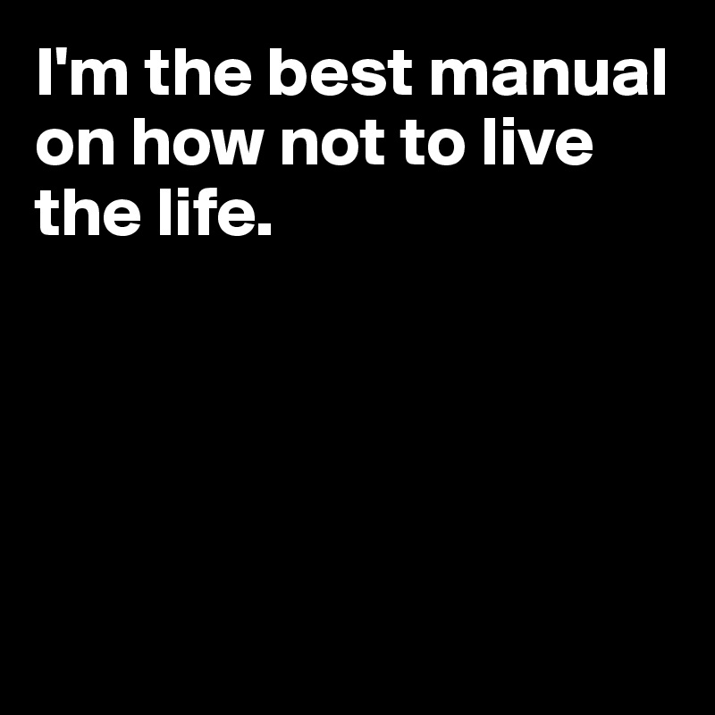 I'm the best manual on how not to live the life.





