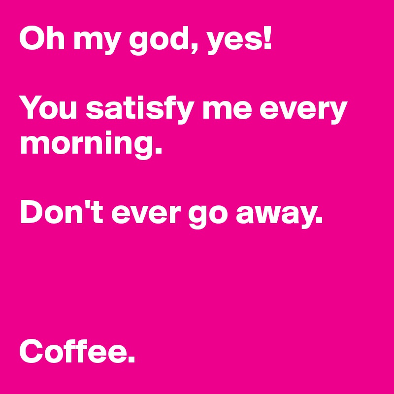 Oh my god, yes!

You satisfy me every morning.

Don't ever go away.



Coffee.