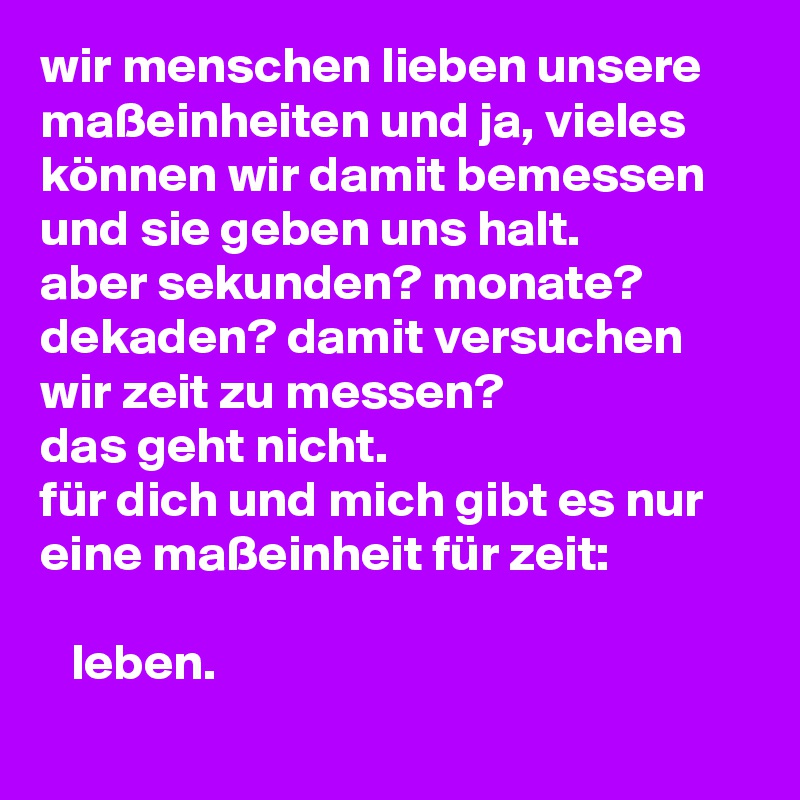 wir menschen lieben unsere maßeinheiten und ja, vieles können wir damit bemessen und sie geben uns halt.
aber sekunden? monate? dekaden? damit versuchen wir zeit zu messen? 
das geht nicht.
für dich und mich gibt es nur eine maßeinheit für zeit:

   leben.
