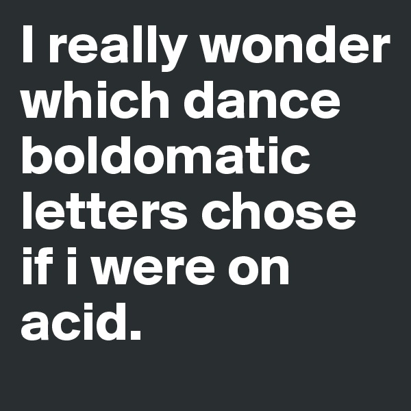 I really wonder which dance boldomatic letters chose if i were on acid.