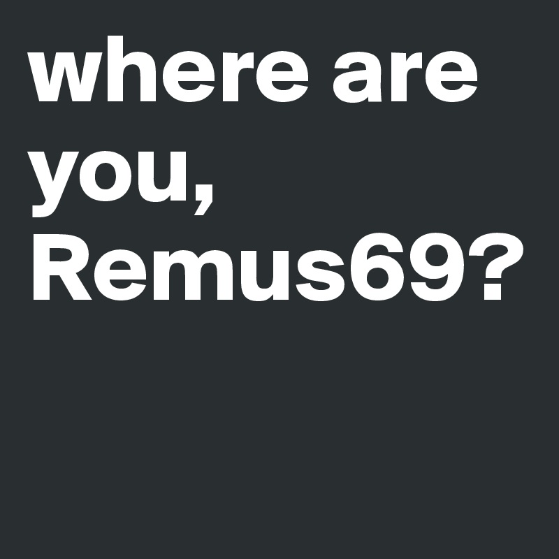 where are you, Remus69?

