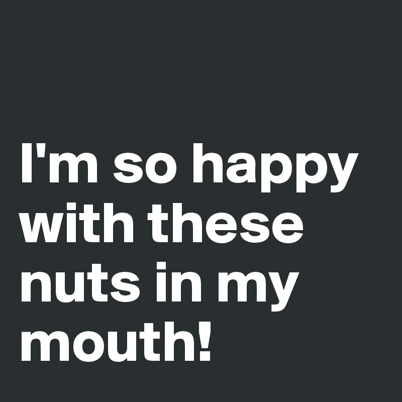

I'm so happy with these nuts in my mouth!