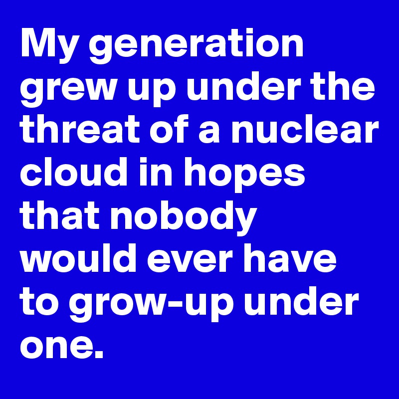 My generation grew up under the threat of a nuclear cloud in hopes that nobody would ever have to grow-up under one.