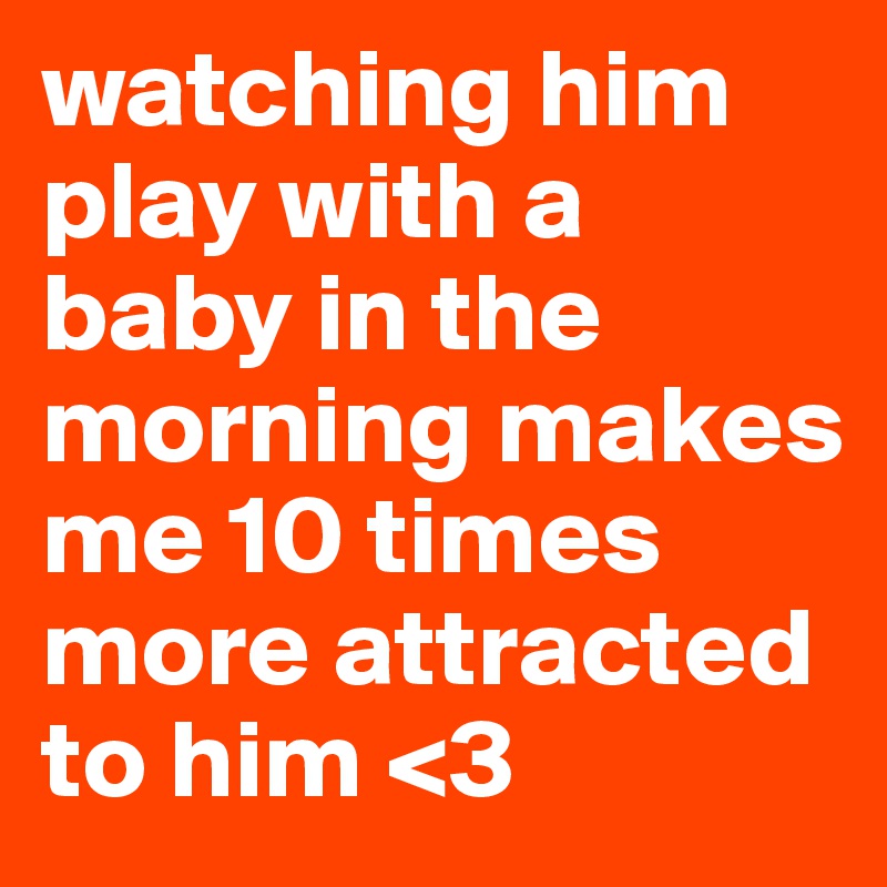 watching him play with a baby in the morning makes me 10 times more attracted to him <3