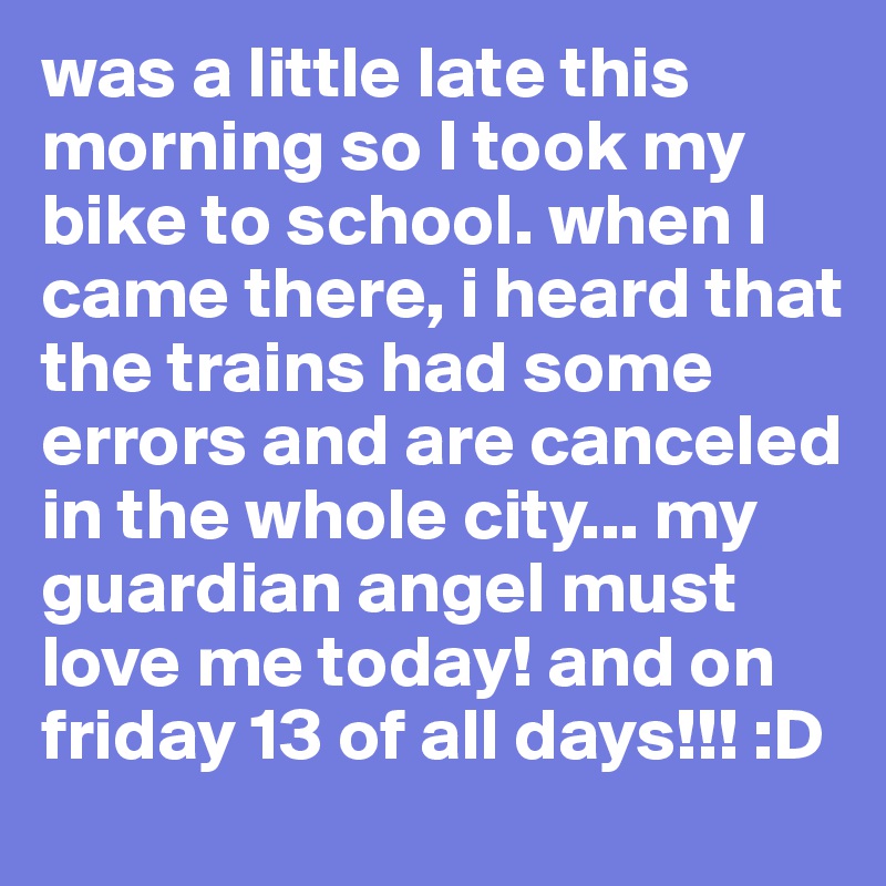 was a little late this morning so I took my bike to school. when I came there, i heard that the trains had some errors and are canceled in the whole city... my guardian angel must love me today! and on friday 13 of all days!!! :D
