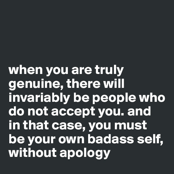 



when you are truly genuine, there will invariably be people who do not accept you. and in that case, you must be your own badass self, without apology