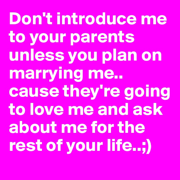 Don't introduce me to your parents unless you plan on marrying me.. cause they're going to love me and ask about me for the rest of your life..;) 
