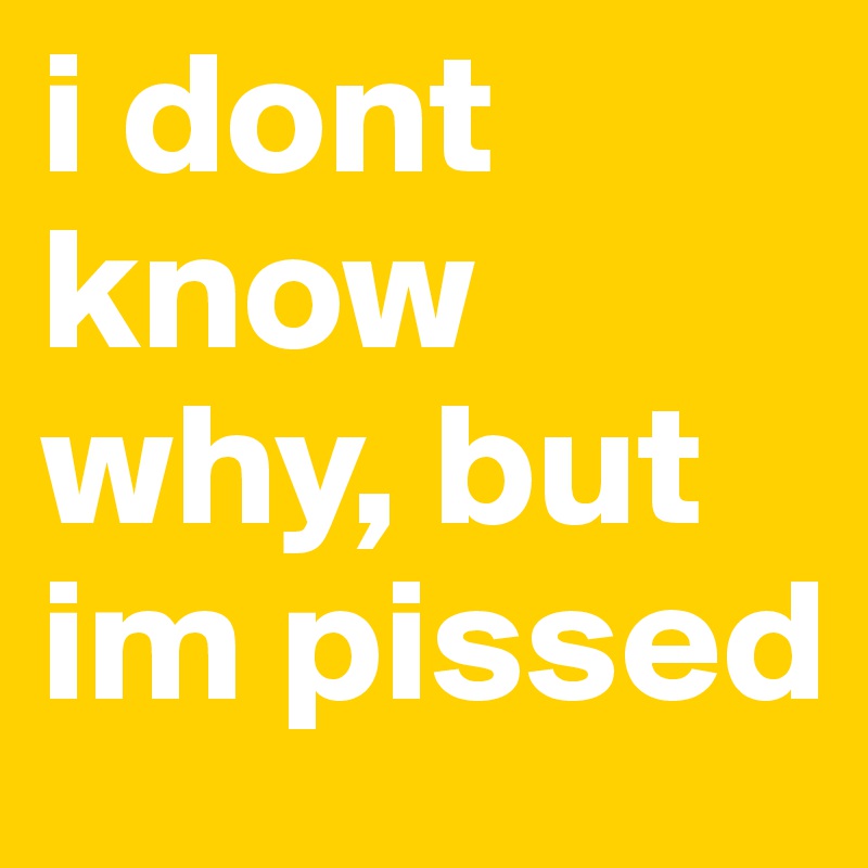i dont know why, but im pissed