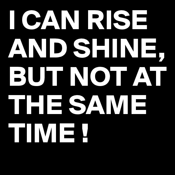 I CAN RISE AND SHINE,
BUT NOT AT THE SAME TIME !