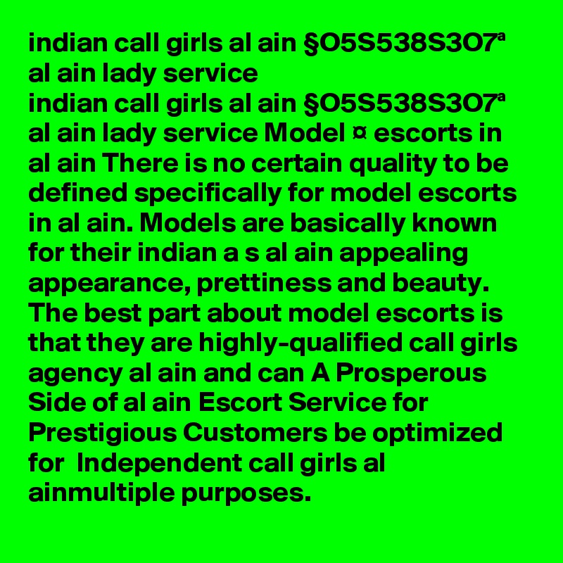 indian call girls al ain §O5S538S3O7ª  al ain lady service
indian call girls al ain §O5S538S3O7ª  al ain lady service Model ¤ escorts in al ain There is no certain quality to be defined specifically for model escorts in al ain. Models are basically known for their indian a s al ain appealing appearance, prettiness and beauty. The best part about model escorts is that they are highly-qualified call girls agency al ain and can A Prosperous Side of al ain Escort Service for Prestigious Customers be optimized for  Independent call girls al ainmultiple purposes.