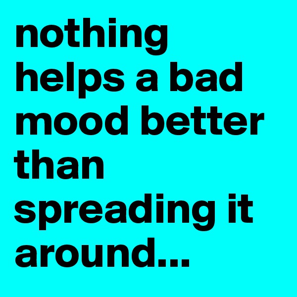 nothing helps a bad mood better than spreading it around...