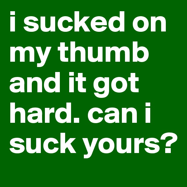 i sucked on my thumb and it got hard. can i suck yours?