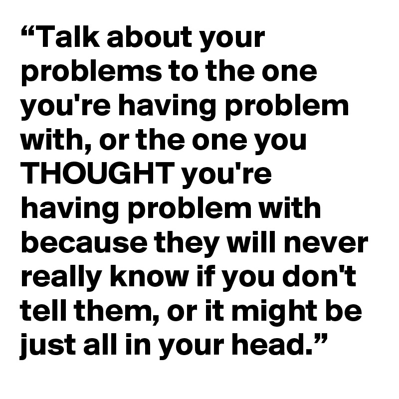 “Talk about your problems to the one you're having problem with, or the one you THOUGHT you're having problem with  because they will never really know if you don't tell them, or it might be just all in your head.”