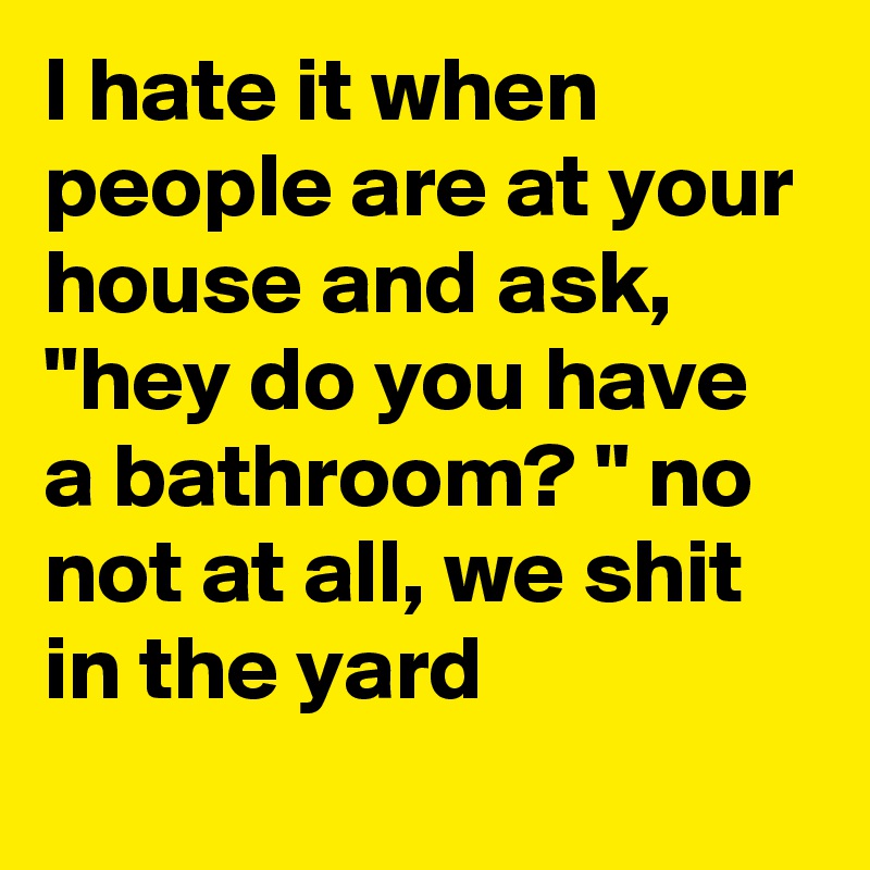 I hate it when people are at your house and ask,  "hey do you have a bathroom? " no not at all, we shit in the yard 